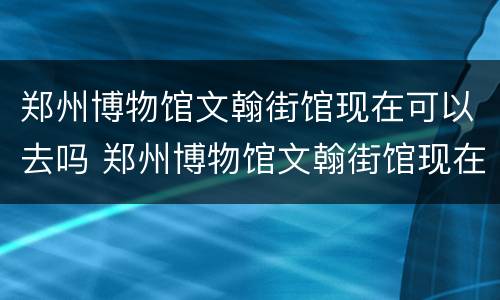 郑州博物馆文翰街馆现在可以去吗 郑州博物馆文翰街馆现在可以去吗