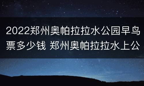 2022郑州奥帕拉拉水公园早鸟票多少钱 郑州奥帕拉拉水上公园路线