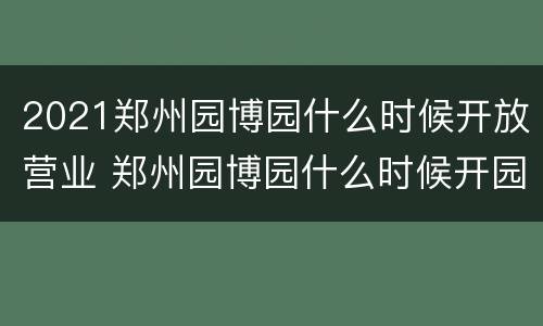 2021郑州园博园什么时候开放营业 郑州园博园什么时候开园