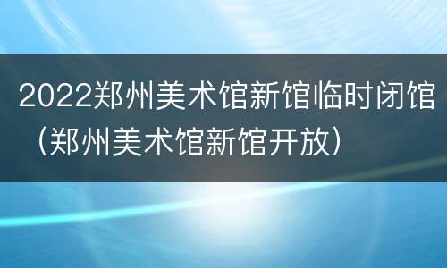 2022郑州美术馆新馆临时闭馆（郑州美术馆新馆开放）