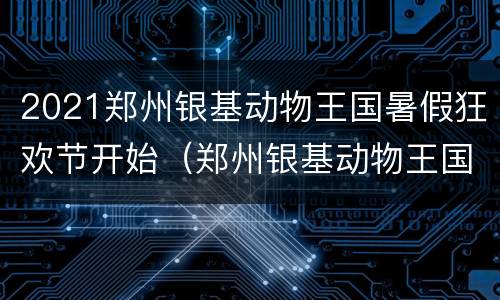 2021郑州银基动物王国暑假狂欢节开始（郑州银基动物王国游玩攻略十一）