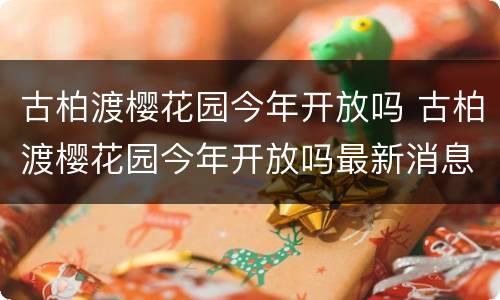 古柏渡樱花园今年开放吗 古柏渡樱花园今年开放吗最新消息