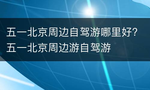 五一北京周边自驾游哪里好? 五一北京周边游自驾游