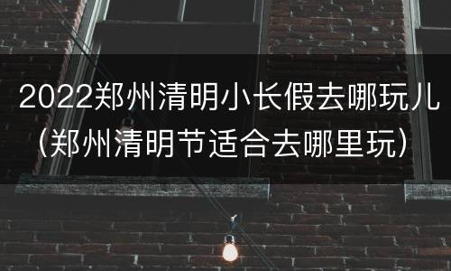 2022郑州清明小长假去哪玩儿（郑州清明节适合去哪里玩）