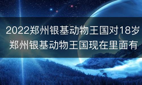 2022郑州银基动物王国对18岁 郑州银基动物王国现在里面有多少种类