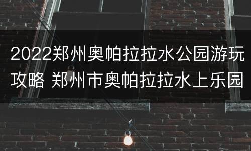 2022郑州奥帕拉拉水公园游玩攻略 郑州市奥帕拉拉水上乐园地址在哪