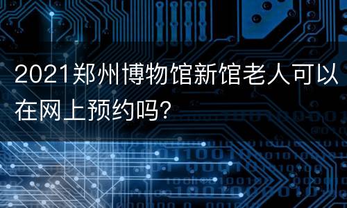 2021郑州博物馆新馆老人可以在网上预约吗？