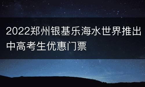 2022郑州银基乐海水世界推出中高考生优惠门票