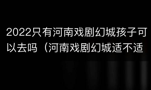 2022只有河南戏剧幻城孩子可以去吗（河南戏剧幻城适不适合孩子玩）