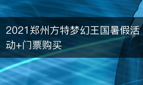 2021郑州方特梦幻王国暑假活动+门票购买