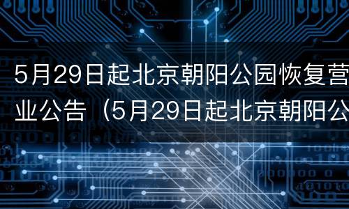 5月29日起北京朝阳公园恢复营业公告（5月29日起北京朝阳公园恢复营业公告通知）