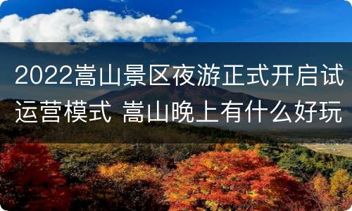 2022嵩山景区夜游正式开启试运营模式 嵩山晚上有什么好玩的