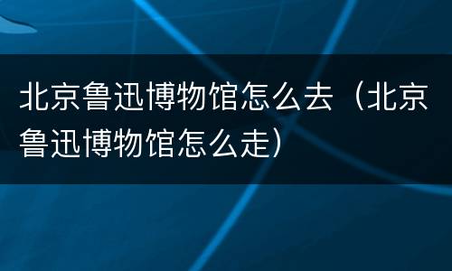 北京鲁迅博物馆怎么去（北京鲁迅博物馆怎么走）