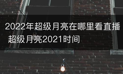 2022年超级月亮在哪里看直播 超级月亮2021时间