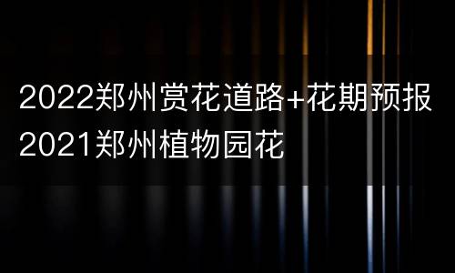 2022郑州赏花道路+花期预报 2021郑州植物园花