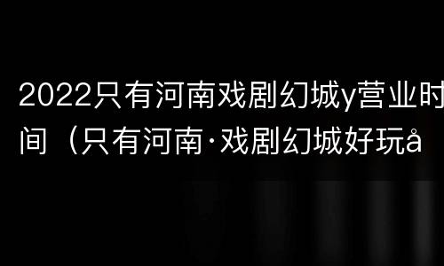 2022只有河南戏剧幻城y营业时间（只有河南·戏剧幻城好玩吗?）