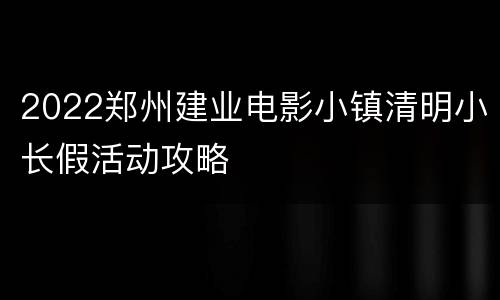 2022郑州建业电影小镇清明小长假活动攻略