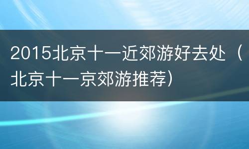 2015北京十一近郊游好去处（北京十一京郊游推荐）