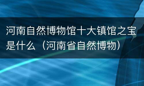 河南自然博物馆十大镇馆之宝是什么（河南省自然博物）