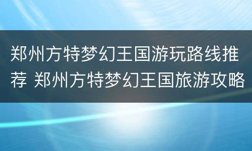 郑州方特梦幻王国游玩路线推荐 郑州方特梦幻王国旅游攻略时间表