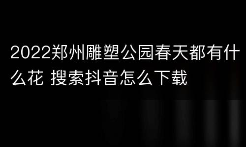 2022郑州雕塑公园春天都有什么花 搜索抖音怎么下载