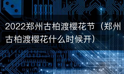 2022郑州古柏渡樱花节（郑州古柏渡樱花什么时候开）