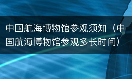 中国航海博物馆参观须知（中国航海博物馆参观多长时间）