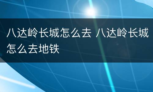 八达岭长城怎么去 八达岭长城怎么去地铁