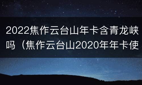 2022焦作云台山年卡含青龙峡吗（焦作云台山2020年年卡使用时间）