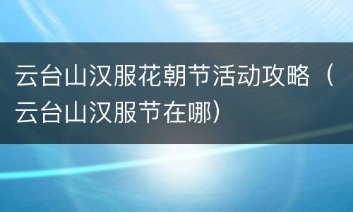 云台山汉服花朝节活动攻略（云台山汉服节在哪）