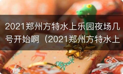 2021郑州方特水上乐园夜场几号开始啊（2021郑州方特水上乐园夜场几号开始啊）