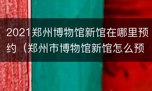 2021郑州博物馆新馆在哪里预约（郑州市博物馆新馆怎么预约）