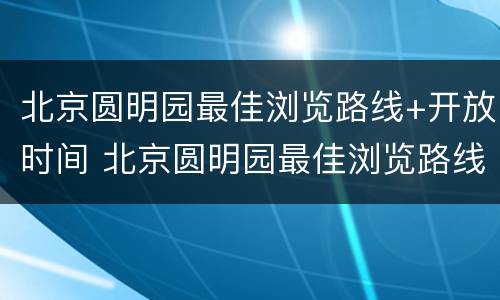 北京圆明园最佳浏览路线+开放时间 北京圆明园最佳浏览路线 开放时间是几点