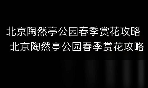 北京陶然亭公园春季赏花攻略 北京陶然亭公园春季赏花攻略视频