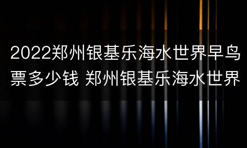 2022郑州银基乐海水世界早鸟票多少钱 郑州银基乐海水世界项目体重限制