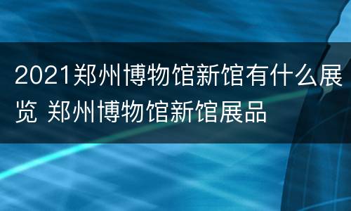 2021郑州博物馆新馆有什么展览 郑州博物馆新馆展品