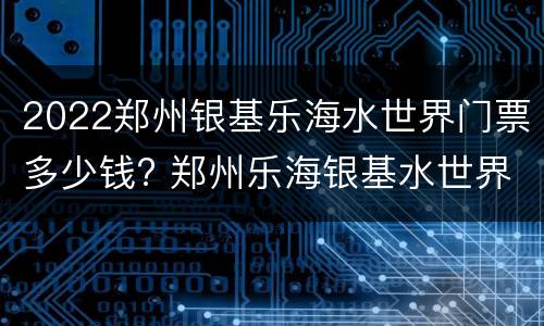 2022郑州银基乐海水世界门票多少钱? 郑州乐海银基水世界电话