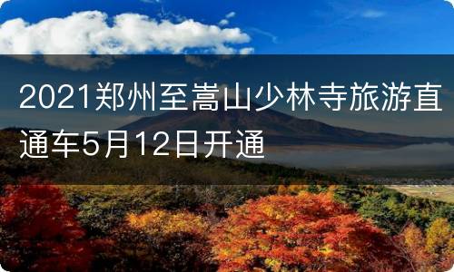 2021郑州至嵩山少林寺旅游直通车5月12日开通