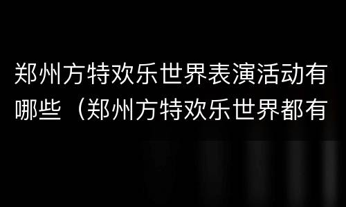 郑州方特欢乐世界表演活动有哪些（郑州方特欢乐世界都有哪些项目）