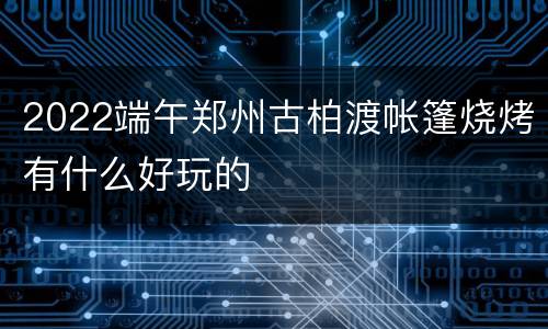 2022端午郑州古柏渡帐篷烧烤有什么好玩的