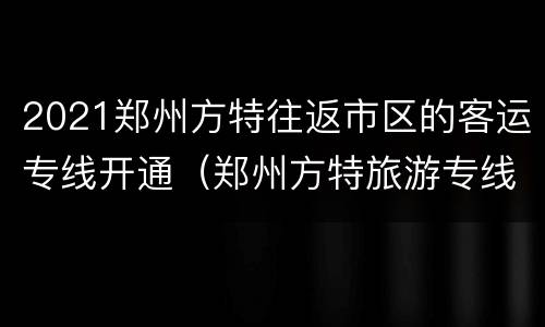 2021郑州方特往返市区的客运专线开通（郑州方特旅游专线）