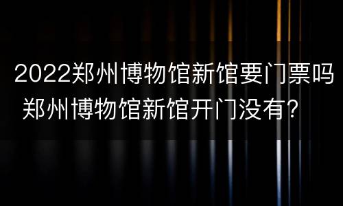 2022郑州博物馆新馆要门票吗 郑州博物馆新馆开门没有?