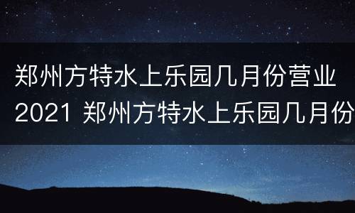 郑州方特水上乐园几月份营业2021 郑州方特水上乐园几月份营业2021