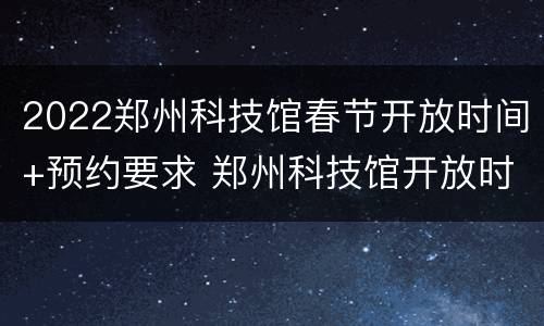 2022郑州科技馆春节开放时间+预约要求 郑州科技馆开放时间多少钱啊