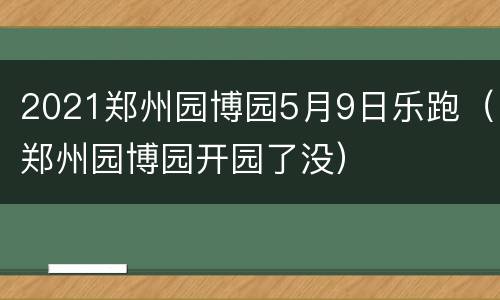 2021郑州园博园5月9日乐跑（郑州园博园开园了没）