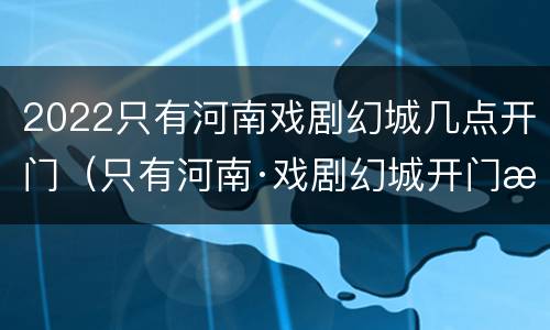 2022只有河南戏剧幻城几点开门（只有河南·戏剧幻城开门时间）