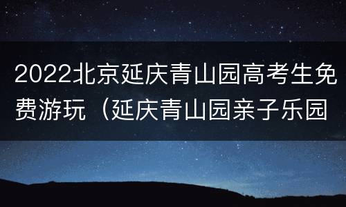 2022北京延庆青山园高考生免费游玩（延庆青山园亲子乐园门票）