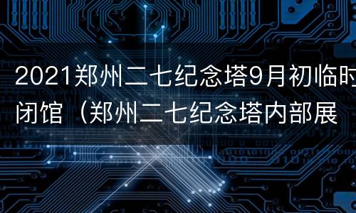 2021郑州二七纪念塔9月初临时闭馆（郑州二七纪念塔内部展馆资料）