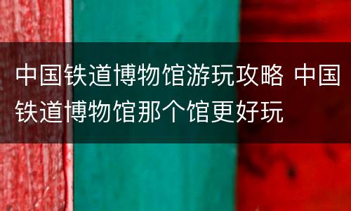 中国铁道博物馆游玩攻略 中国铁道博物馆那个馆更好玩