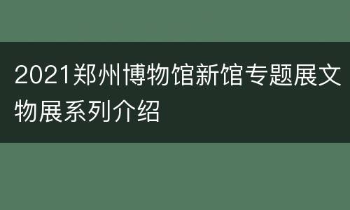 2021郑州博物馆新馆专题展文物展系列介绍